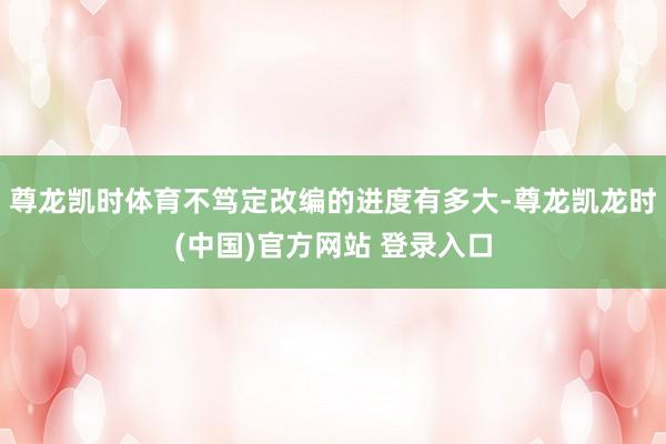 尊龙凯时体育不笃定改编的进度有多大-尊龙凯龙时(中国)官方网站 登录入口