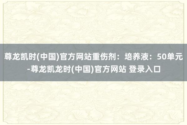 尊龙凯时(中国)官方网站重伤剂：培养液：50单元-尊龙凯龙时(中国)官方网站 登录入口