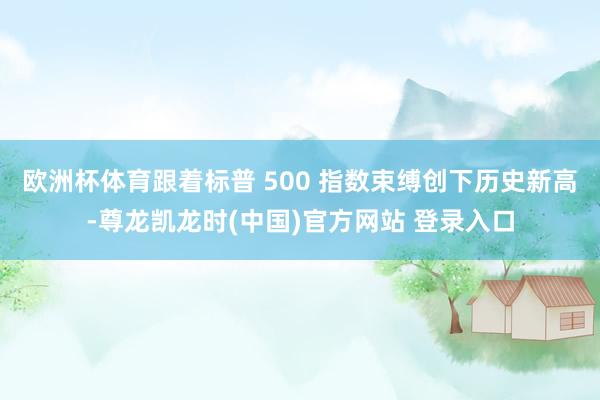 欧洲杯体育　　跟着标普 500 指数束缚创下历史新高-尊龙凯龙时(中国)官方网站 登录入口