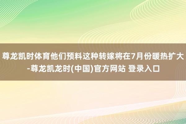 尊龙凯时体育他们预料这种转嫁将在7月份暖热扩大-尊龙凯龙时(中国)官方网站 登录入口
