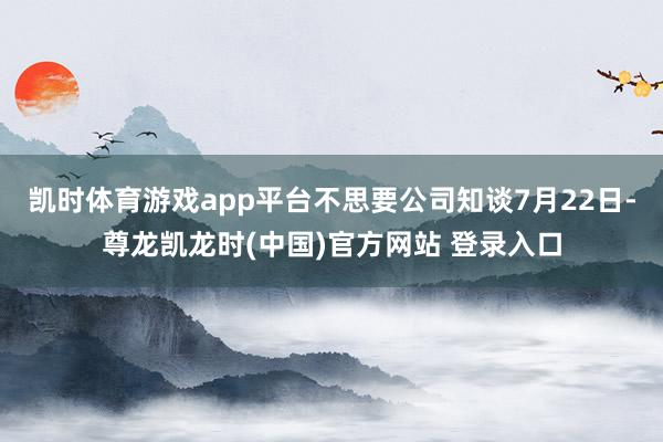 凯时体育游戏app平台不思要公司知谈7月22日-尊龙凯龙时(中国)官方网站 登录入口