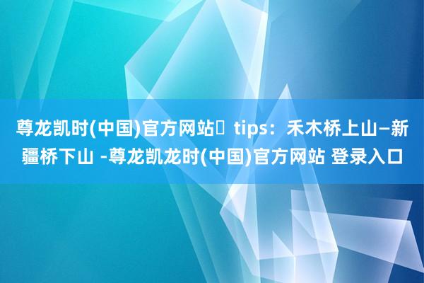尊龙凯时(中国)官方网站	tips：禾木桥上山—新疆桥下山 -尊龙凯龙时(中国)官方网站 登录入口