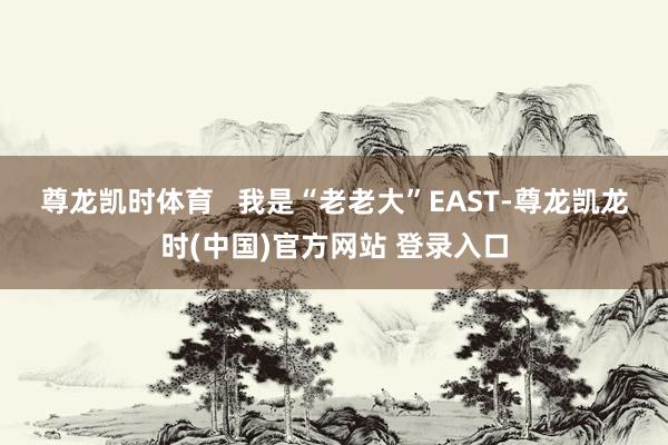 尊龙凯时体育   　　我是“老老大”EAST-尊龙凯龙时(中国)官方网站 登录入口