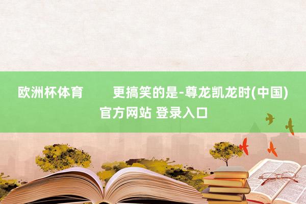 欧洲杯体育        更搞笑的是-尊龙凯龙时(中国)官方网站 登录入口