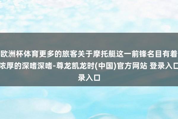 欧洲杯体育更多的旅客关于摩托艇这一前锋名目有着浓厚的深嗜深嗜-尊龙凯龙时(中国)官方网站 登录入口