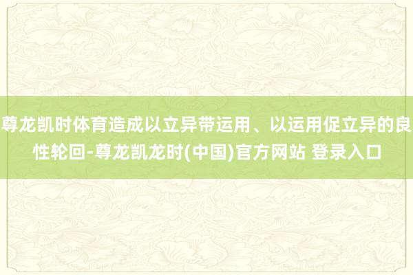 尊龙凯时体育造成以立异带运用、以运用促立异的良性轮回-尊龙凯龙时(中国)官方网站 登录入口