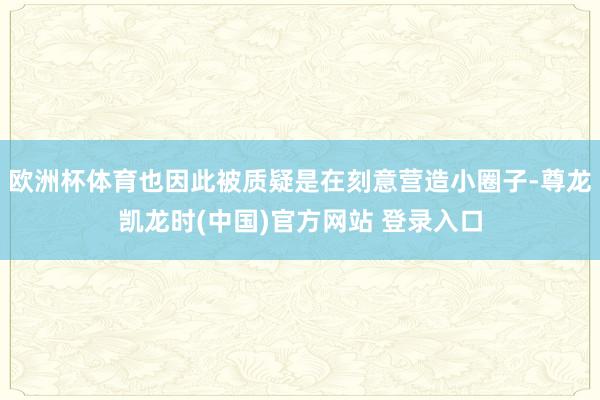 欧洲杯体育也因此被质疑是在刻意营造小圈子-尊龙凯龙时(中国)官方网站 登录入口
