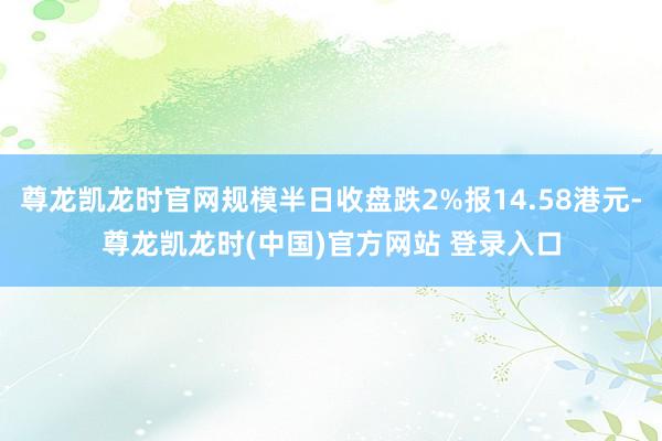 尊龙凯龙时官网规模半日收盘跌2%报14.58港元-尊龙凯龙时(中国)官方网站 登录入口