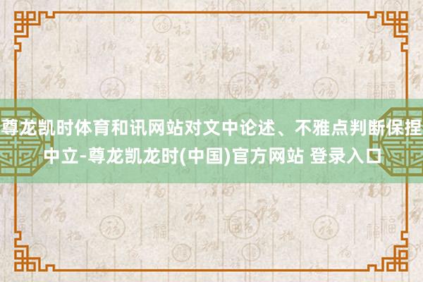 尊龙凯时体育和讯网站对文中论述、不雅点判断保捏中立-尊龙凯龙时(中国)官方网站 登录入口