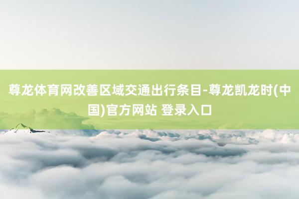 尊龙体育网改善区域交通出行条目-尊龙凯龙时(中国)官方网站 登录入口