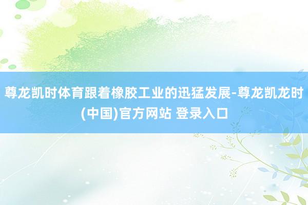 尊龙凯时体育跟着橡胶工业的迅猛发展-尊龙凯龙时(中国)官方网站 登录入口