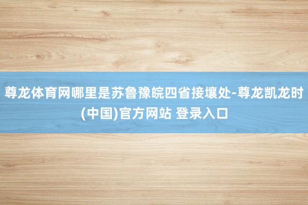 尊龙体育网哪里是苏鲁豫皖四省接壤处-尊龙凯龙时(中国)官方网站 登录入口