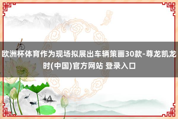 欧洲杯体育作为现场拟展出车辆策画30款-尊龙凯龙时(中国)官方网站 登录入口