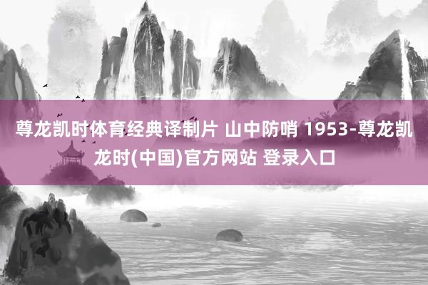 尊龙凯时体育经典译制片 山中防哨 1953-尊龙凯龙时(中国)官方网站 登录入口