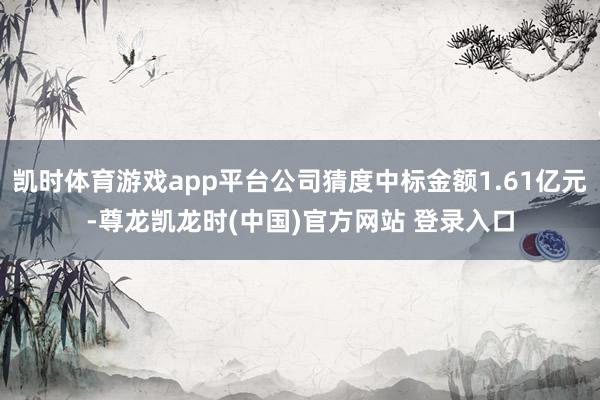 凯时体育游戏app平台公司猜度中标金额1.61亿元-尊龙凯龙时(中国)官方网站 登录入口