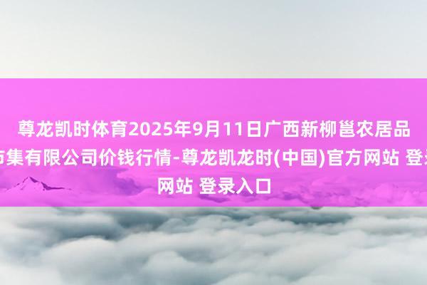 尊龙凯时体育2025年9月11日广西新柳邕农居品批发市集有限公司价钱行情-尊龙凯龙时(中国)官方网站 登录入口