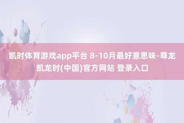 凯时体育游戏app平台 8-10月最好意思味-尊龙凯龙时(中国)官方网站 登录入口