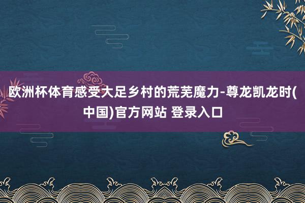 欧洲杯体育感受大足乡村的荒芜魔力-尊龙凯龙时(中国)官方网站 登录入口