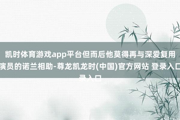 凯时体育游戏app平台但而后他莫得再与深爱复用演员的诺兰相助-尊龙凯龙时(中国)官方网站 登录入口