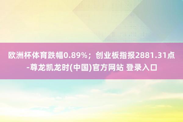 欧洲杯体育跌幅0.89%；创业板指报2881.31点-尊龙凯龙时(中国)官方网站 登录入口