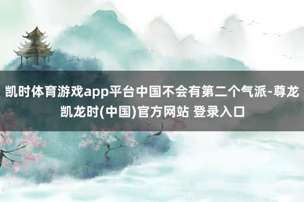 凯时体育游戏app平台中国不会有第二个气派-尊龙凯龙时(中国)官方网站 登录入口