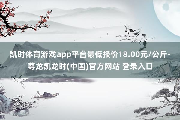 凯时体育游戏app平台最低报价18.00元/公斤-尊龙凯龙时(中国)官方网站 登录入口