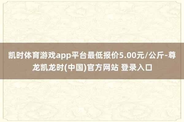凯时体育游戏app平台最低报价5.00元/公斤-尊龙凯龙时(中国)官方网站 登录入口