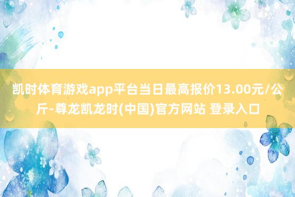 凯时体育游戏app平台当日最高报价13.00元/公斤-尊龙凯龙时(中国)官方网站 登录入口