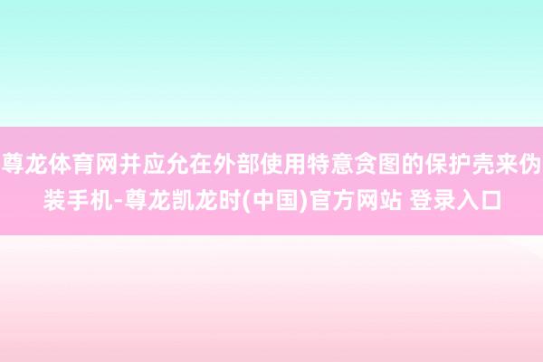 尊龙体育网并应允在外部使用特意贪图的保护壳来伪装手机-尊龙凯龙时(中国)官方网站 登录入口