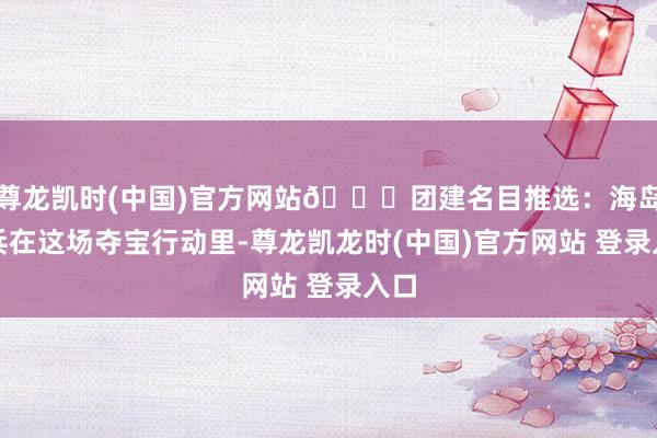 尊龙凯时(中国)官方网站🌊团建名目推选：海岛奇兵在这场夺宝行动里-尊龙凯龙时(中国)官方网站 登录入口