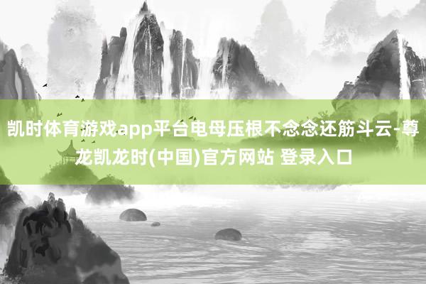 凯时体育游戏app平台电母压根不念念还筋斗云-尊龙凯龙时(中国)官方网站 登录入口