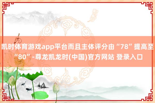 凯时体育游戏app平台而且主体评分由“78”提高至“80”-尊龙凯龙时(中国)官方网站 登录入口