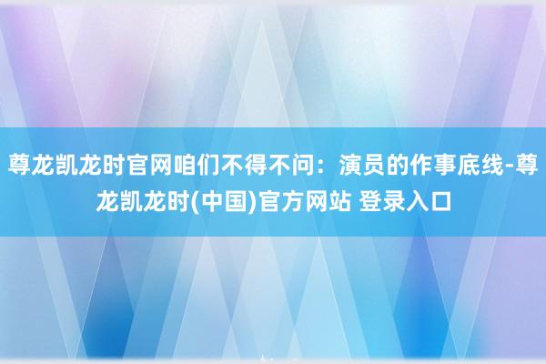 尊龙凯龙时官网咱们不得不问：演员的作事底线-尊龙凯龙时(中国)官方网站 登录入口