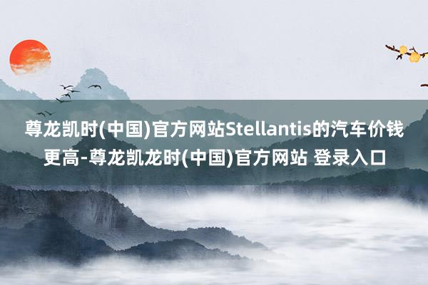 尊龙凯时(中国)官方网站Stellantis的汽车价钱更高-尊龙凯龙时(中国)官方网站 登录入口