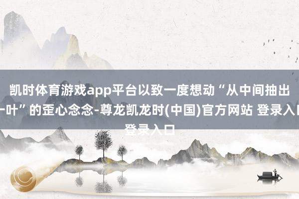 凯时体育游戏app平台以致一度想动“从中间抽出一叶”的歪心念念-尊龙凯龙时(中国)官方网站 登录入口