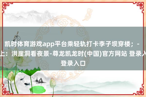 凯时体育游戏app平台乘轻轨打卡李子坝穿楼；- 晚上：洪崖洞看夜景-尊龙凯龙时(中国)官方网站 登录入口