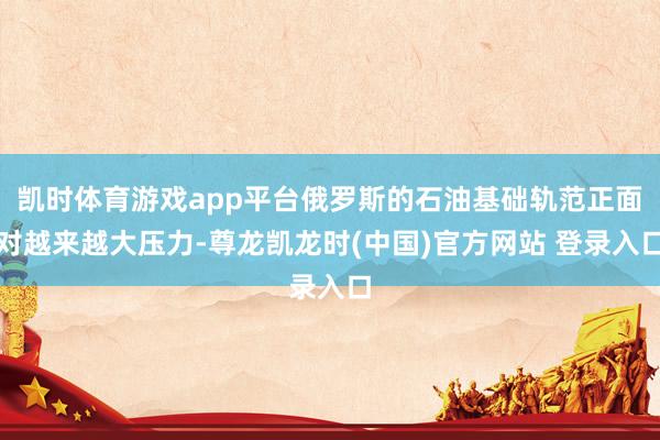 凯时体育游戏app平台俄罗斯的石油基础轨范正面对越来越大压力-尊龙凯龙时(中国)官方网站 登录入口