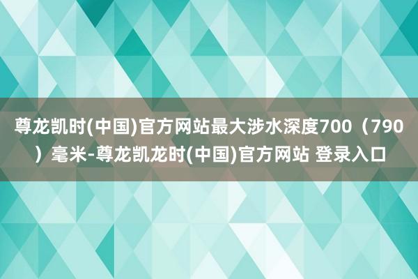 尊龙凯时(中国)官方网站最大涉水深度700（790）毫米-尊龙凯龙时(中国)官方网站 登录入口