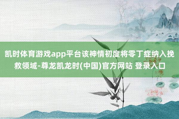 凯时体育游戏app平台该神情初度将零丁症纳入挽救领域-尊龙凯龙时(中国)官方网站 登录入口