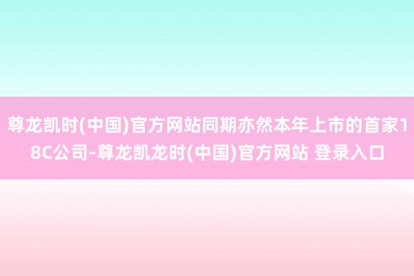 尊龙凯时(中国)官方网站同期亦然本年上市的首家18C公司-尊龙凯龙时(中国)官方网站 登录入口