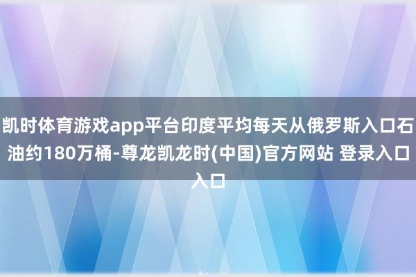 凯时体育游戏app平台印度平均每天从俄罗斯入口石油约180万桶-尊龙凯龙时(中国)官方网站 登录入口