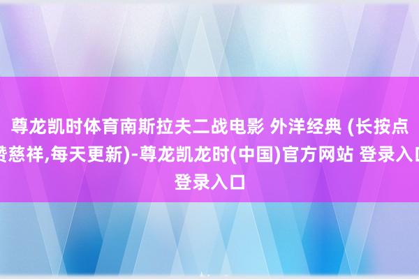 尊龙凯时体育南斯拉夫二战电影 外洋经典 (长按点赞慈祥,每天更新)-尊龙凯龙时(中国)官方网站 登录入口
