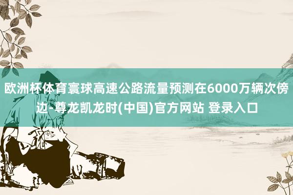 欧洲杯体育寰球高速公路流量预测在6000万辆次傍边-尊龙凯龙时(中国)官方网站 登录入口
