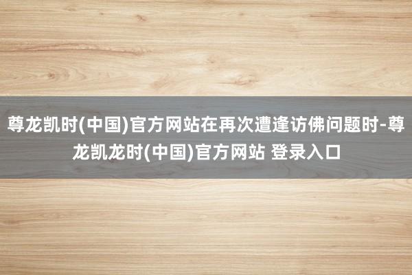 尊龙凯时(中国)官方网站在再次遭逢访佛问题时-尊龙凯龙时(中国)官方网站 登录入口