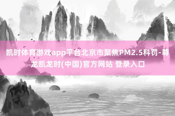 凯时体育游戏app平台北京市聚焦PM2.5科罚-尊龙凯龙时(中国)官方网站 登录入口