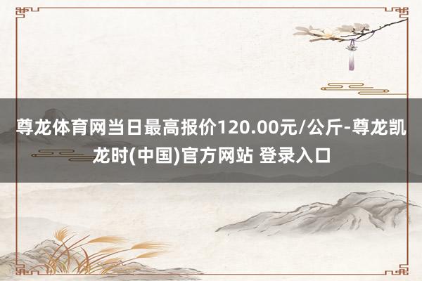 尊龙体育网当日最高报价120.00元/公斤-尊龙凯龙时(中国)官方网站 登录入口