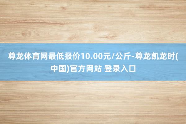 尊龙体育网最低报价10.00元/公斤-尊龙凯龙时(中国)官方网站 登录入口