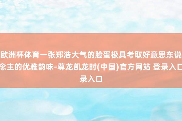 欧洲杯体育一张郑浩大气的脸蛋极具考取好意思东说念主的优雅韵味-尊龙凯龙时(中国)官方网站 登录入口