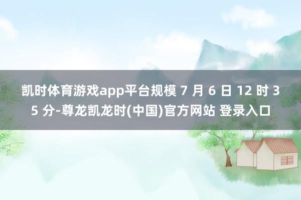 凯时体育游戏app平台规模 7 月 6 日 12 时 35 分-尊龙凯龙时(中国)官方网站 登录入口