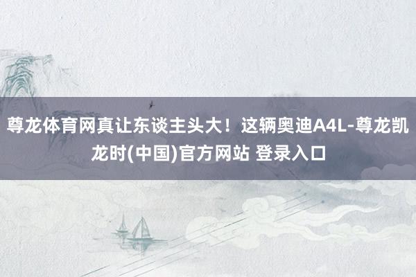 尊龙体育网真让东谈主头大！这辆奥迪A4L-尊龙凯龙时(中国)官方网站 登录入口
